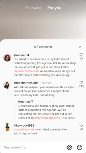 @mamaof4: Disturbed to see teachers in my kids' school district supporting this agenda. Will be requesting that my kids NOT get put in her class. Fellow #concernedparents we need to keep an eye out for this: they're indoctrinating our kids young! @teach4transkids: With all due respect, your opinion on this subject doesn't count. I am a teacher. I support trans and nonbinary kids. End of story.